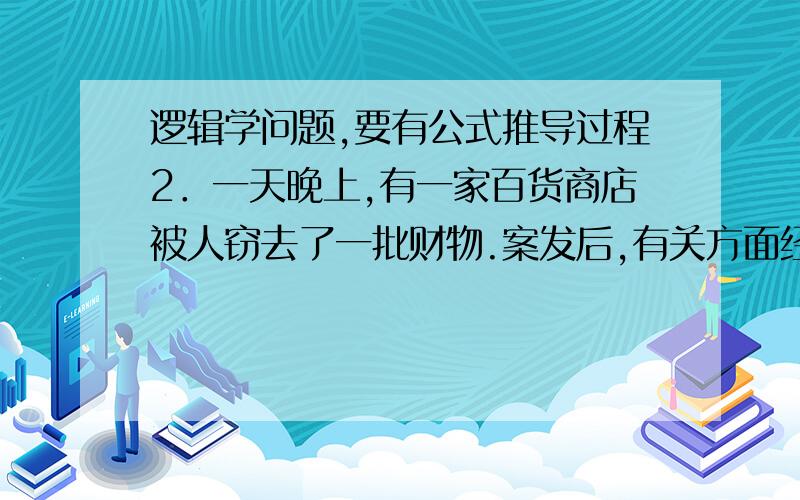 逻辑学问题,要有公式推导过程2．一天晚上,有一家百货商店被人窃去了一批财物.案发后,有关方面经过反复侦察和调查,得知如下事实：A、 盗窃财物的是甲或乙；B、 如果甲盗窃了财物,则作