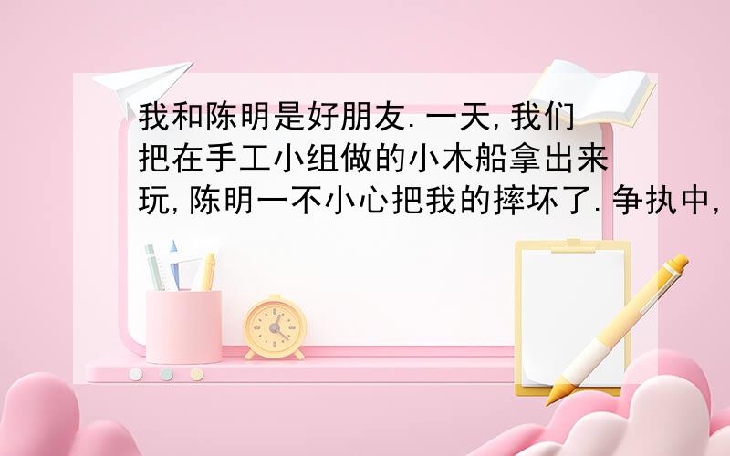 我和陈明是好朋友.一天,我们把在手工小组做的小木船拿出来玩,陈明一不小心把我的摔坏了.争执中,陈明又把它踩坏了,我非常生气,一把夺过她的小木船.续写