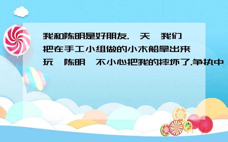 我和陈明是好朋友.一天,我们把在手工小组做的小木船拿出来玩,陈明一不小心把我的摔坏了.争执中,陈明把它踩坏了,我非常生气,一把夺过他的小木船···（省略号请帮我接上去、这是续写作