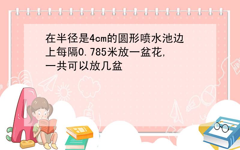 在半径是4cm的圆形喷水池边上每隔0.785米放一盆花,一共可以放几盆