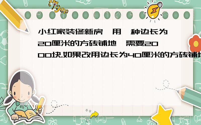 小红家装修新房,用一种边长为20厘米的方砖铺地,需要2000块.如果改用边长为40厘米的方砖铺地,需要多少快?