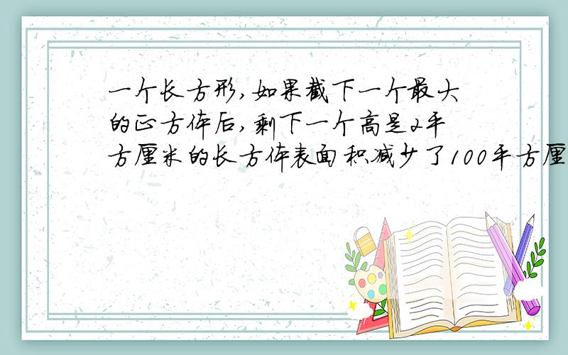 一个长方形,如果截下一个最大的正方体后,剩下一个高是2平方厘米的长方体表面积减少了100平方厘米,求原来表