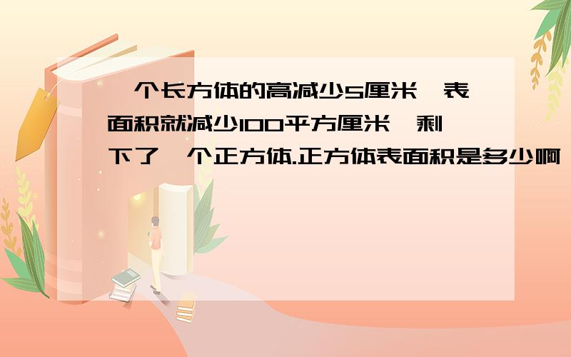 一个长方体的高减少5厘米,表面积就减少100平方厘米,剩下了一个正方体.正方体表面积是多少啊