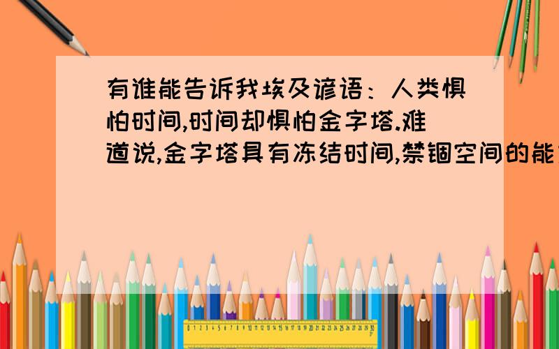 有谁能告诉我埃及谚语：人类惧怕时间,时间却惧怕金字塔.难道说,金字塔具有冻结时间,禁锢空间的能力、、难道,他是一部法老用来穿梭时空的时间机器吗、、、、、、、、、