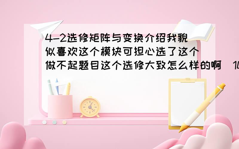 4-2选修矩阵与变换介绍我貌似喜欢这个模块可担心选了这个做不起题目这个选修大致怎么样的啊（10句话以下介绍）这个选修的题目会难吗?线上等