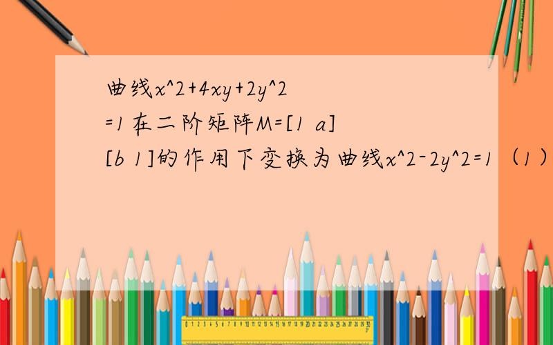 曲线x^2+4xy+2y^2=1在二阶矩阵M=[1 a][b 1]的作用下变换为曲线x^2-2y^2=1（1）求实数a,b的值 （2）求M的逆矩阵.请详解,感觉不是很难看看和我做的一样不,不知道是不是我计算错误.矩阵的格式不对。b