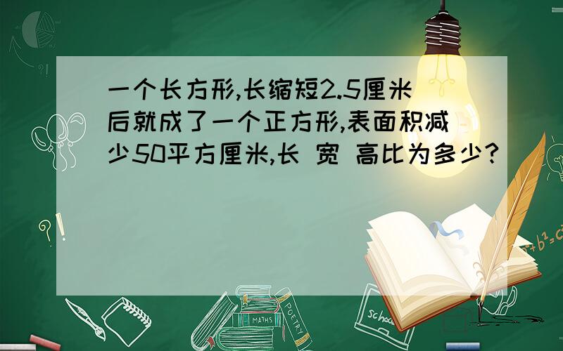 一个长方形,长缩短2.5厘米后就成了一个正方形,表面积减少50平方厘米,长 宽 高比为多少?