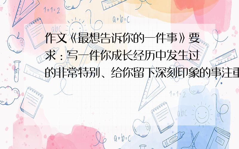 作文《最想告诉你的一件事》要求：写一件你成长经历中发生过的非常特别、给你留下深刻印象的事注重叙述的完整性,并要有详略安排.600字左右