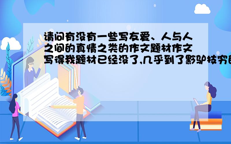 请问有没有一些写友爱、人与人之间的真情之类的作文题材作文写得我题材已经没了,几乎到了黔驴技穷的份上了.写来写去老觉得作文是重复的,帮忙想一些内容,只要一个思路,不必把作文粘