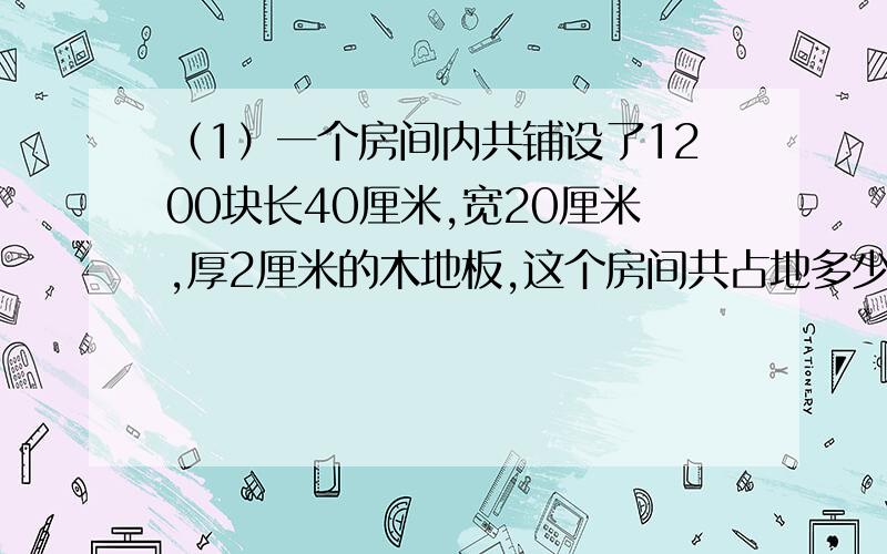 （1）一个房间内共铺设了1200块长40厘米,宽20厘米,厚2厘米的木地板,这个房间共占地多少平方米?铺这个房间共要木材多少立方米?（2）一段长方体钢材,长1.6米,横截面是边长4厘米的正方形.每