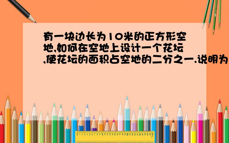 有一块边长为10米的正方形空地,如何在空地上设计一个花坛,使花坛的面积占空地的二分之一.说明为什么这样分?我是对角分的,分成两个三角形,理由怎么写?