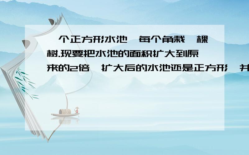 一个正方形水池,每个角栽一棵树.现要把水池的面积扩大到原来的2倍,扩大后的水池还是正方形,并且4棵树都不能移动,仍在水池边上.怎么办?