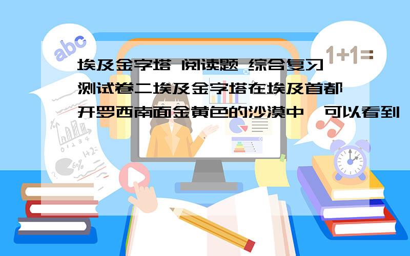 埃及金字塔 阅读题 综合复习测试卷二埃及金字塔在埃及首都开罗西南面金黄色的沙漠中,可以看到一座座巨大的角锥形建筑物.它们巍然屹立,傲对碧空.这就是举世闻名的埃及金字塔.金字塔是