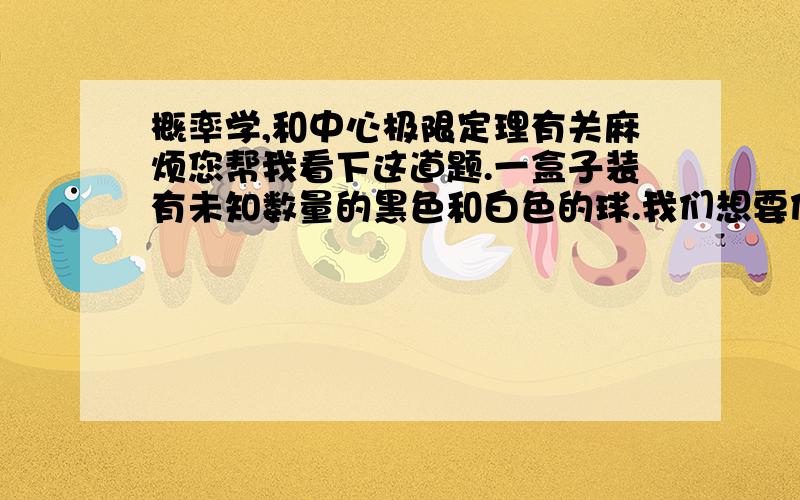 概率学,和中心极限定理有关麻烦您帮我看下这道题.一盒子装有未知数量的黑色和白色的球.我们想要估计白球在盒子里的比例（p）.为了估计,我们随机抽取盒中的球并在记录后重新放回盒中.