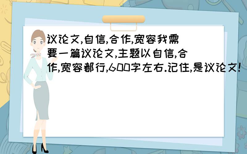 议论文,自信,合作,宽容我需要一篇议论文,主题以自信,合作,宽容都行,600字左右.记住,是议论文!