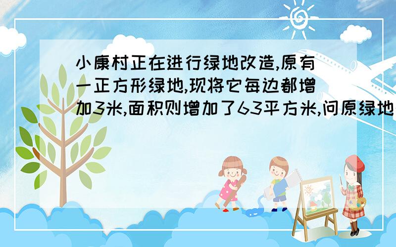 小康村正在进行绿地改造,原有一正方形绿地,现将它每边都增加3米,面积则增加了63平方米,问原绿地的边长为多少?原绿地面积又为多少?