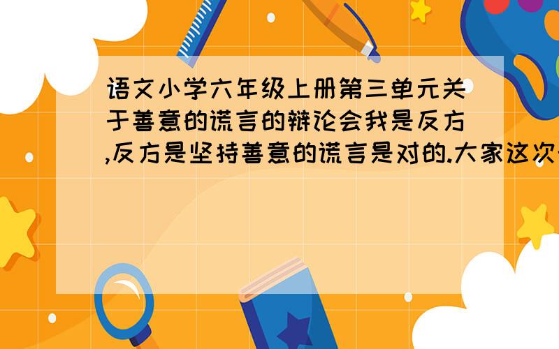 语文小学六年级上册第三单元关于善意的谎言的辩论会我是反方,反方是坚持善意的谎言是对的.大家这次帮我找一点例子,还有一些比较尖锐的句子,反问也行的.我要让正方无话可说.