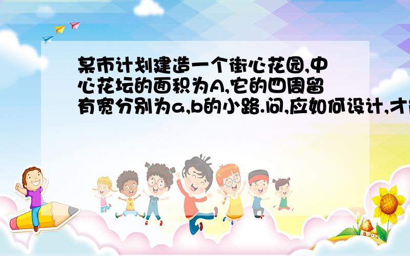 某市计划建造一个街心花园,中心花坛的面积为A,它的四周留有宽分别为a,b的小路.问,应如何设计,才能使街心花园总的站的面积最小?