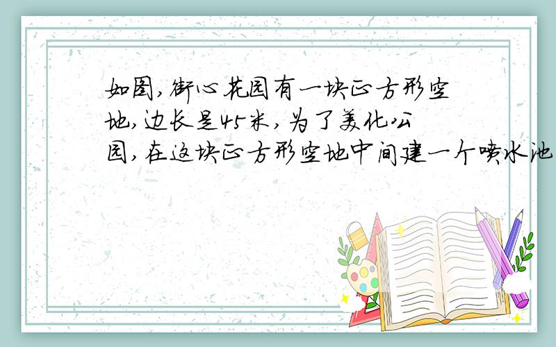 如图,街心花园有一块正方形空地,边长是45米,为了美化公园,在这块正方形空地中间建一个喷水池,四个角建4个完全相同的“L”型花坛．（1）花坛共占地 平方米．（2）喷水池及四个花坛共占