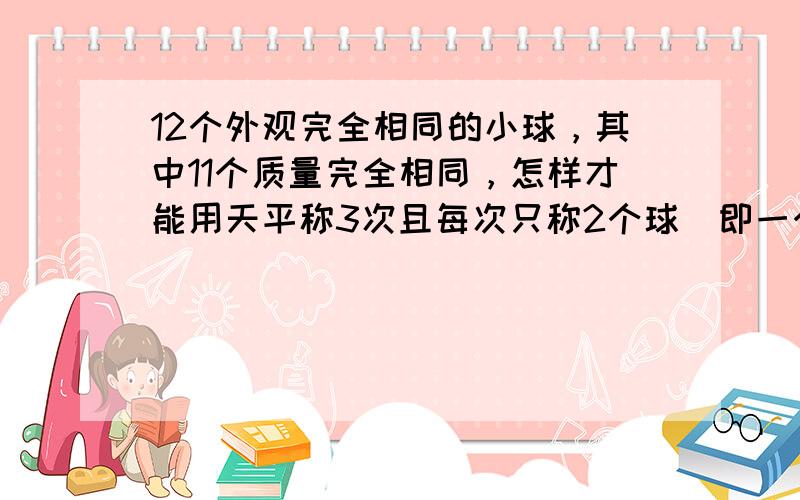 12个外观完全相同的小球，其中11个质量完全相同，怎样才能用天平称3次且每次只称2个球（即一个盘只称一个球）就能找出质量有问题的球