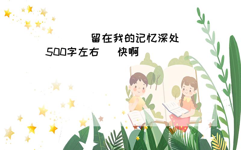 （    ）留在我的记忆深处500字左右   快啊