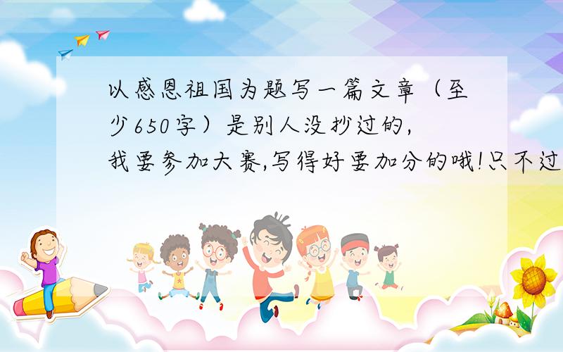 以感恩祖国为题写一篇文章（至少650字）是别人没抄过的,我要参加大赛,写得好要加分的哦!只不过现在不加,等有我满意的作文时,我就提高悬赏,并设定最佳答案!