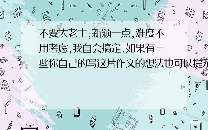 不要太老土,新颖一点,难度不用考虑,我自会搞定.如果有一些你自己的写这片作文的想法也可以提示我一下（是如果哦,不写也可以）