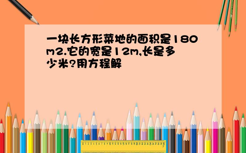 一块长方形菜地的面积是180m2.它的宽是12m,长是多少米?用方程解