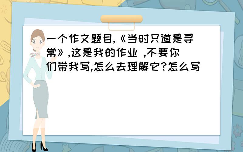 一个作文题目,《当时只道是寻常》,这是我的作业 ,不要你们带我写,怎么去理解它?怎么写