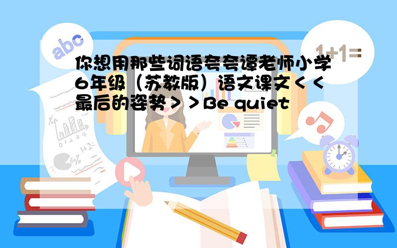 你想用那些词语夸夸谭老师小学6年级（苏教版）语文课文＜＜最后的姿势＞＞Be quiet