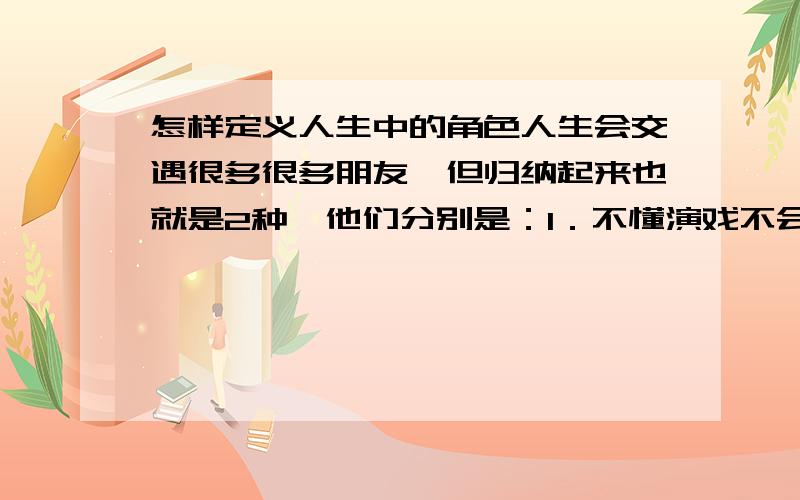 怎样定义人生中的角色人生会交遇很多很多朋友,但归纳起来也就是2种,他们分别是：1．不懂演戏不会去演戏的朋友.2会去演戏的朋友．第一种朋友就不用多谈,这种朋友秉承着先天的传统的一