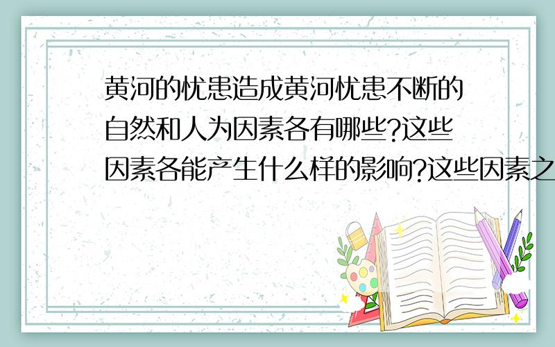 黄河的忧患造成黄河忧患不断的自然和人为因素各有哪些?这些因素各能产生什么样的影响?这些因素之间有什么联系?请不要回答黄河忧患在上、中、下游的表现和治理黄河的措施.