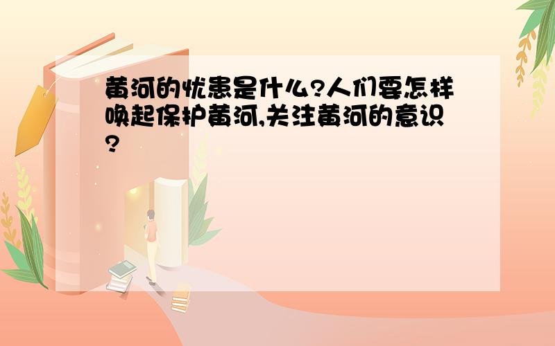 黄河的忧患是什么?人们要怎样唤起保护黄河,关注黄河的意识?