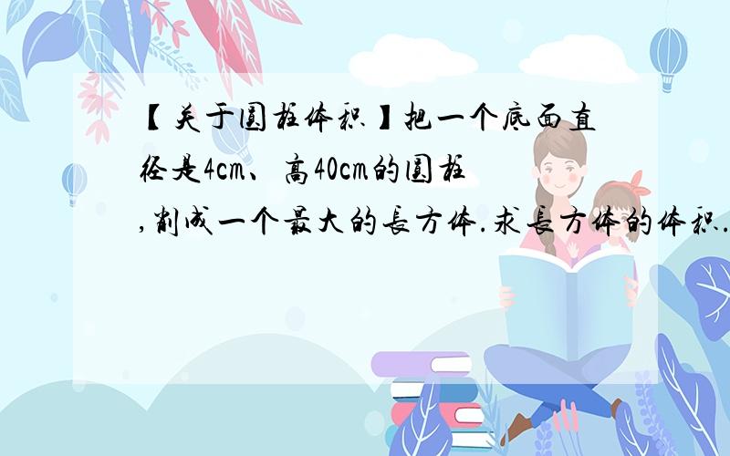 【关于圆柱体积】把一个底面直径是4cm、高40cm的圆柱,削成一个最大的长方体.求长方体的体积.最好有算式【过程】喏!