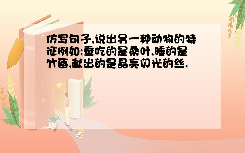 仿写句子,说出另一种动物的特征例如:蚕吃的是桑叶,睡的是竹匾,献出的是晶亮闪光的丝.