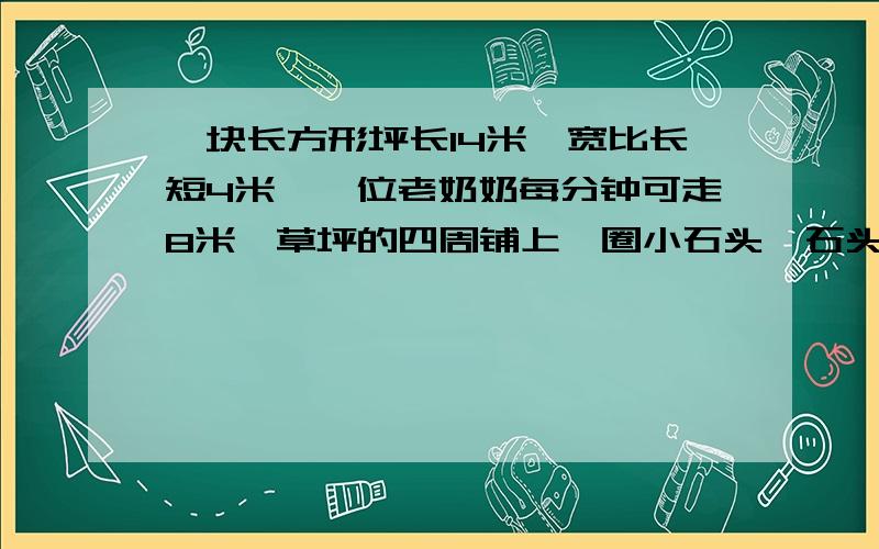 一块长方形坪长14米,宽比长短4米,一位老奶奶每分钟可走8米,草坪的四周铺上一圈小石头,石头至少有多少米?一圈要多少分钟?