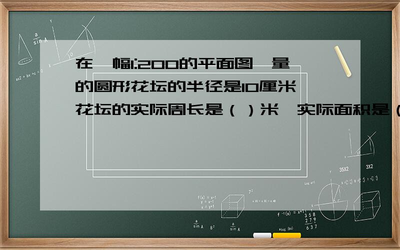 在一幅1:200的平面图,量的圆形花坛的半径是10厘米,花坛的实际周长是（）米,实际面积是（）平方米.