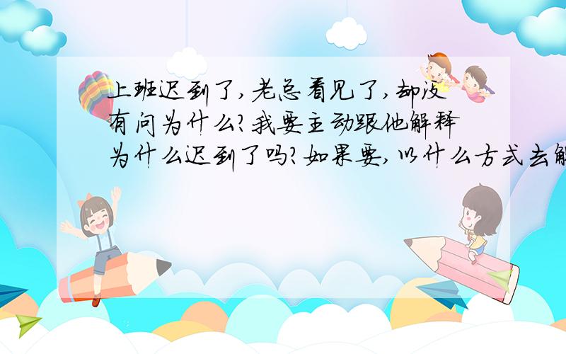 上班迟到了,老总看见了,却没有问为什么?我要主动跟他解释为什么迟到了吗?如果要,以什么方式去解释,因为我们不是在一个办公室.