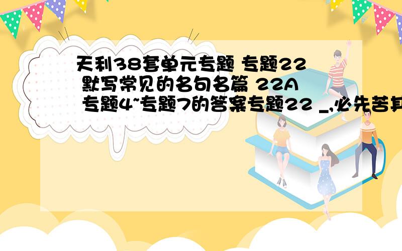 天利38套单元专题 专题22 默写常见的名句名篇 22A 专题4~专题7的答案专题22 _,必先苦其心志……专题4 正确使用词语（包括熟语）I 4A1.(广州综合一）在下面各句横线处依次……专题5正确使用