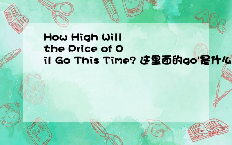 How High Will the Price of Oil Go This Time? 这里面的go'是什么意思How High Will the Price of Oil Go This Time?这里面的go'是什么意思是进入一个新的状态 吗，可不可以衍生说到达一个阶段，数值，水品？是在