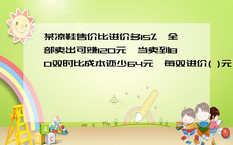 某凉鞋售价比进价多15%,全部卖出可赚120元,当卖到80双时比成本还少64元,每双进价( )元