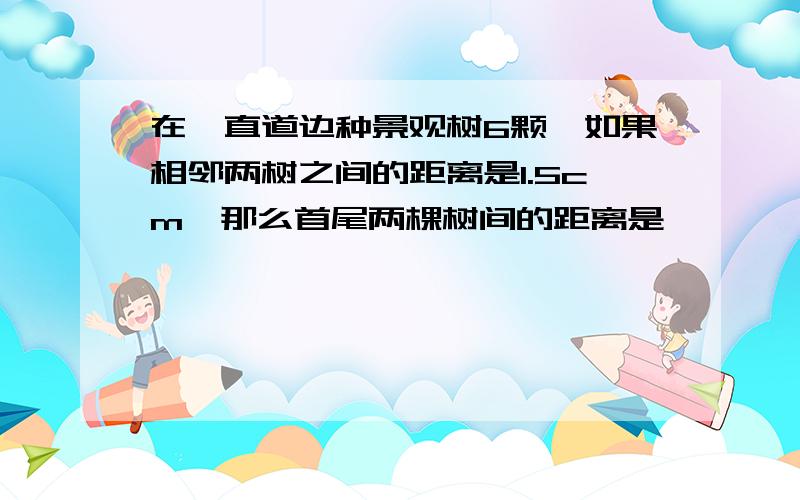 在一直道边种景观树6颗,如果相邻两树之间的距离是1.5cm,那么首尾两棵树间的距离是