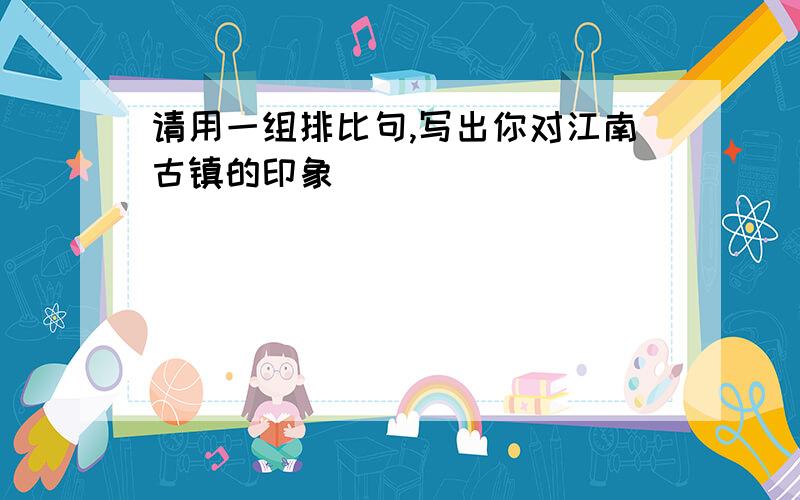 请用一组排比句,写出你对江南古镇的印象