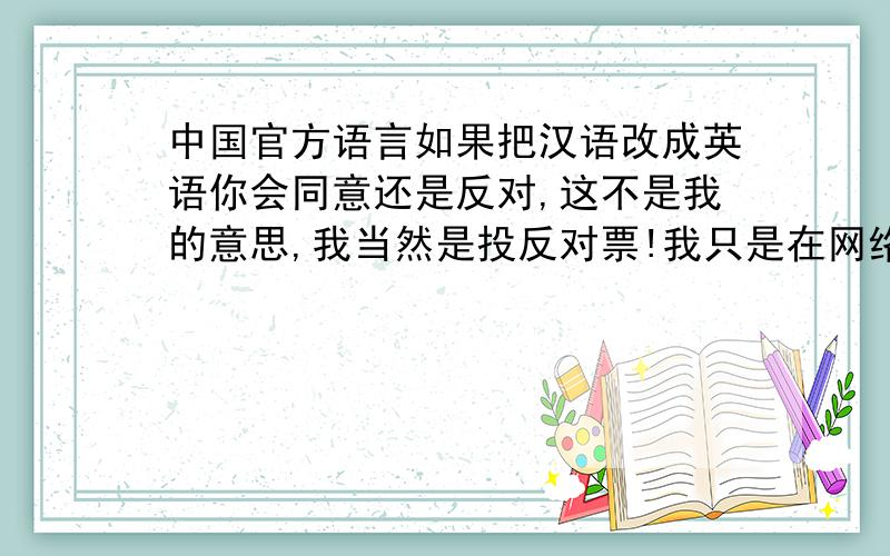 中国官方语言如果把汉语改成英语你会同意还是反对,这不是我的意思,我当然是投反对票!我只是在网络上看到很多人说中国应该废除汉语将英语改成中国官方语言.想看看到底有多少人这样想