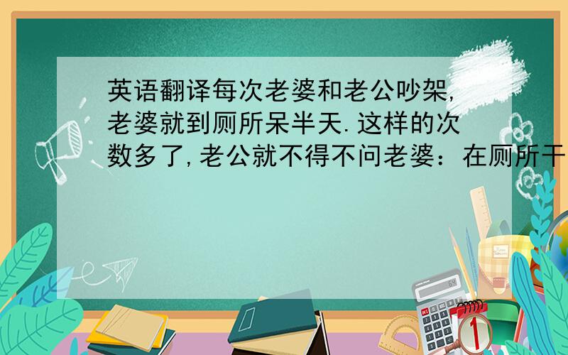 英语翻译每次老婆和老公吵架,老婆就到厕所呆半天.这样的次数多了,老公就不得不问老婆：在厕所干吗呢?好像还挺解气?老婆说：刷马桶!老公问刷马桶也能解气?老婆说：反正每次用的都是你