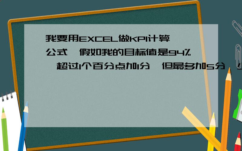 我要用EXCEL做KPI计算公式,假如我的目标值是94%,超过1个百分点加1分,但最多加5分,少一个百分点扣1分,少一个百分点扣1分,但不能为负分,权重分为10分,怎么写公式,我做了一个公式=IF(10+(D8-94)>15,1