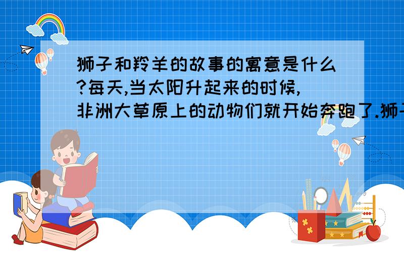 狮子和羚羊的故事的寓意是什么?每天,当太阳升起来的时候,非洲大草原上的动物们就开始奔跑了.狮子妈妈在教育自己的孩子：“孩子,你必须跑得再快一点,你要是跑不过最慢的羚羊,你就会活