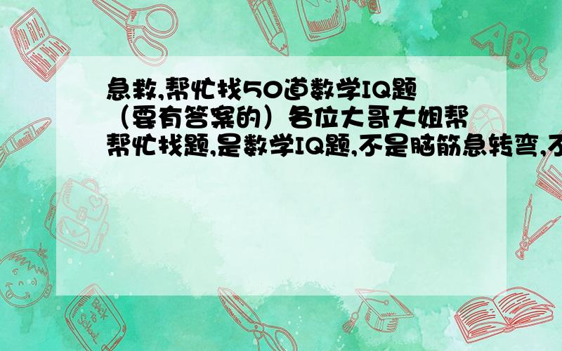 急救,帮忙找50道数学IQ题（要有答案的）各位大哥大姐帮帮忙找题,是数学IQ题,不是脑筋急转弯,不够50道也无所谓,最主要是帮我,急救啊,救人一命胜造七级浮屠啊!