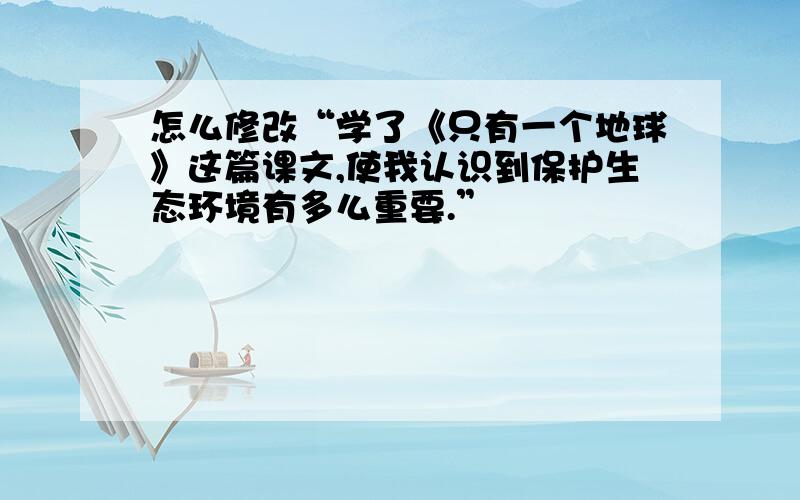 怎么修改“学了《只有一个地球》这篇课文,使我认识到保护生态环境有多么重要.”