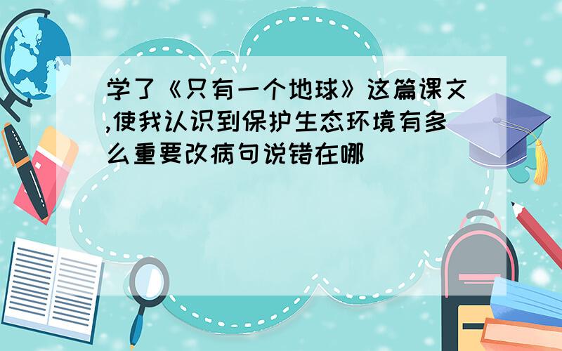 学了《只有一个地球》这篇课文,使我认识到保护生态环境有多么重要改病句说错在哪